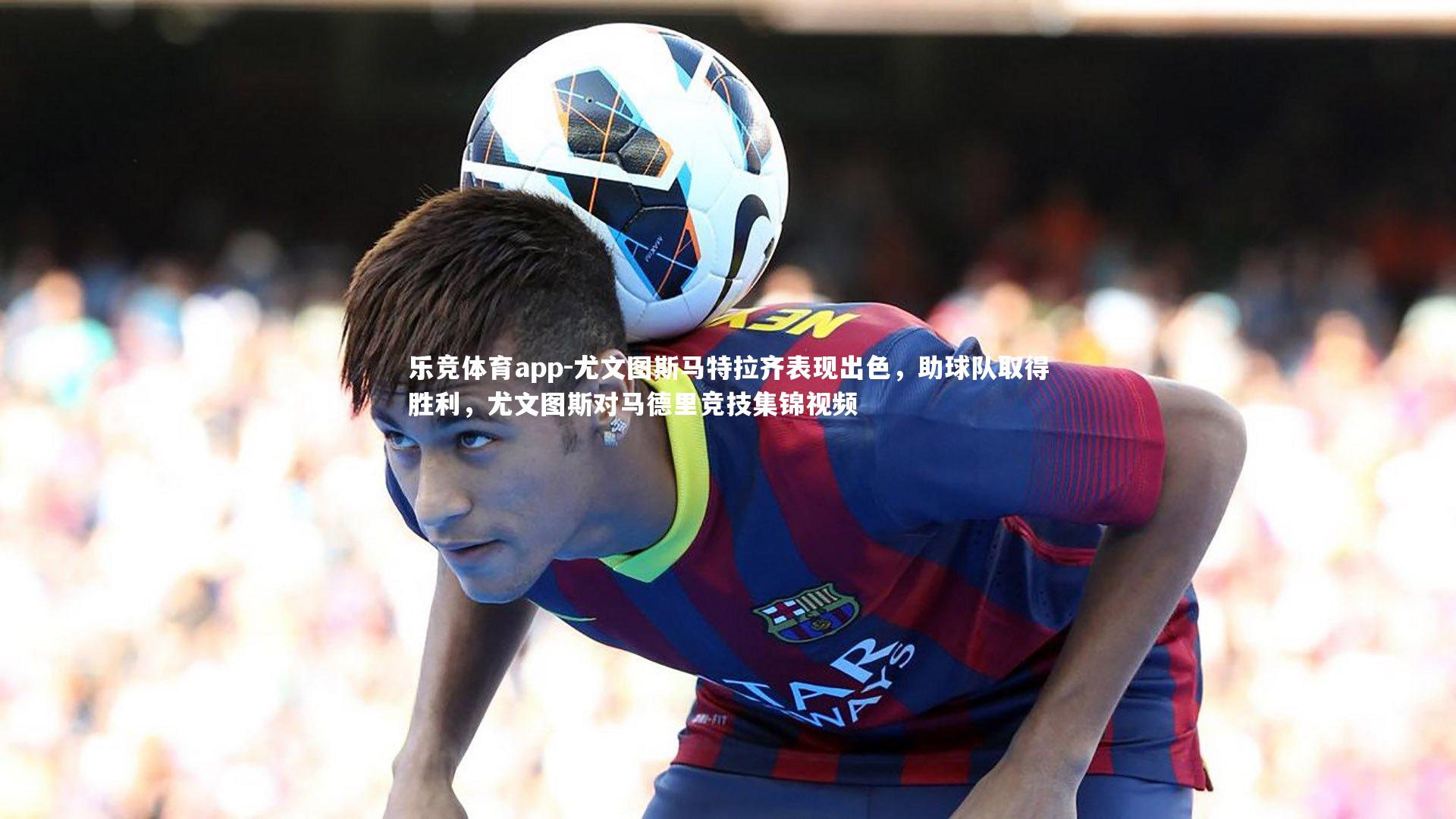 尤文图斯马特拉齐表现出色，助球队取得胜利，尤文图斯对马德里竞技集锦视频